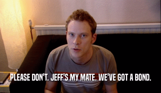 PLEASE DON'T. JEFF'S MY MATE. WE'VE GOT A BOND.  
