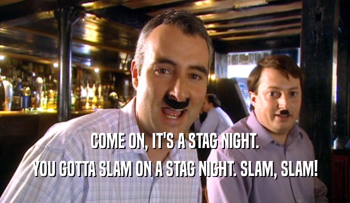 COME ON, IT'S A STAG NIGHT. YOU GOTTA SLAM ON A STAG NIGHT. SLAM, SLAM! 