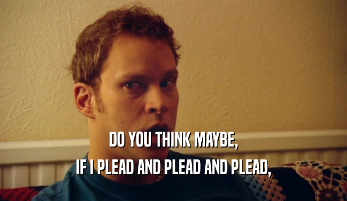 DO YOU THINK MAYBE, IF I PLEAD AND PLEAD AND PLEAD, 