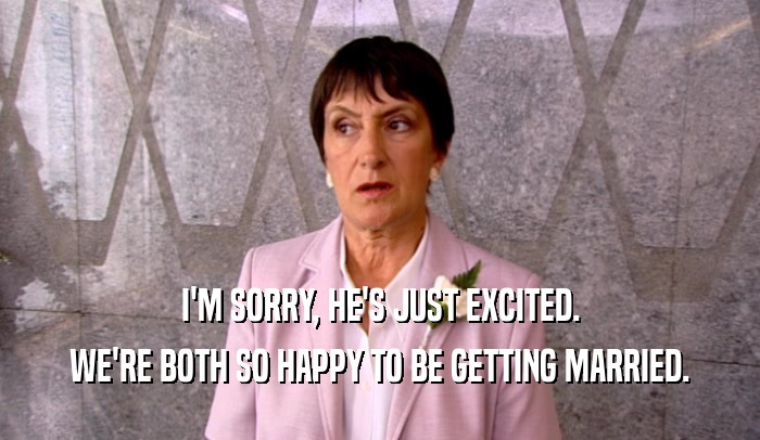 I'M SORRY, HE'S JUST EXCITED. WE'RE BOTH SO HAPPY TO BE GETTING MARRIED. 
