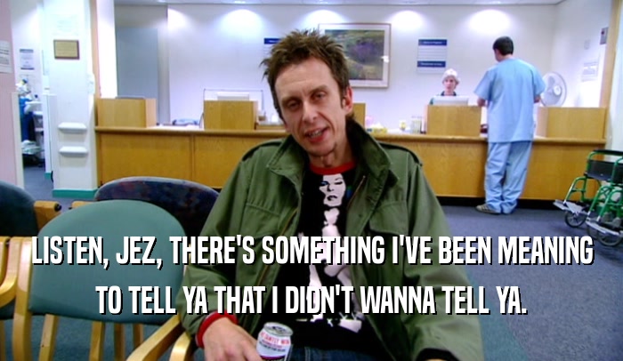 LISTEN, JEZ, THERE'S SOMETHING I'VE BEEN MEANING TO TELL YA THAT I DIDN'T WANNA TELL YA. 