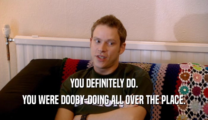 YOU DEFINITELY DO. YOU WERE DOOBY-DOING ALL OVER THE PLACE. 