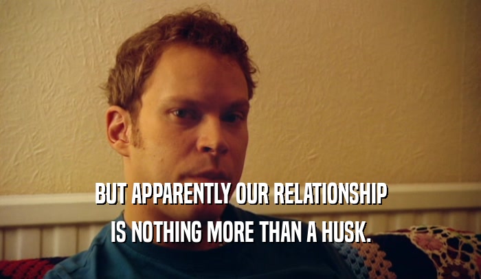 BUT APPARENTLY OUR RELATIONSHIP IS NOTHING MORE THAN A HUSK. 