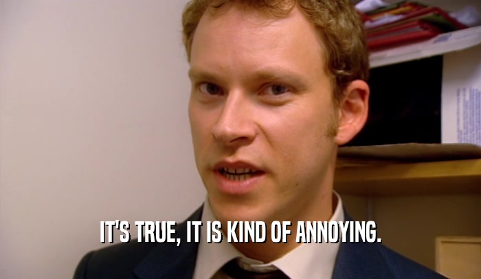 IT'S TRUE, IT IS KIND OF ANNOYING.  