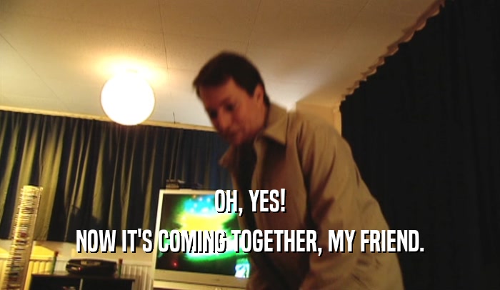 OH, YES! NOW IT'S COMING TOGETHER, MY FRIEND. 