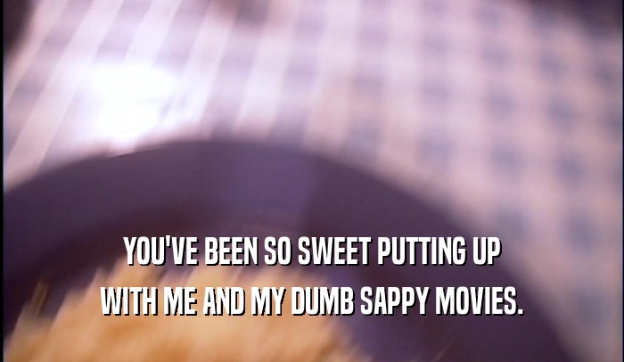 YOU'VE BEEN SO SWEET PUTTING UP WITH ME AND MY DUMB SAPPY MOVIES. 