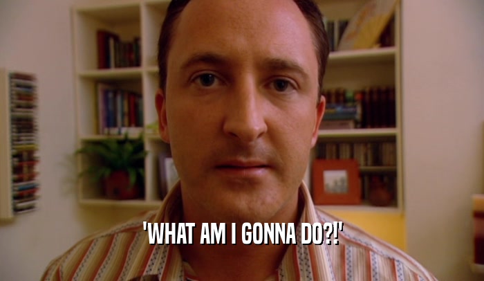 'WHAT AM I GONNA DO?!'  