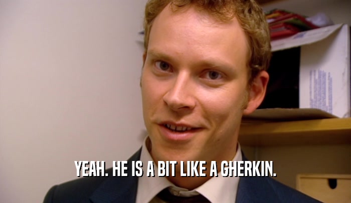 YEAH. HE IS A BIT LIKE A GHERKIN.  