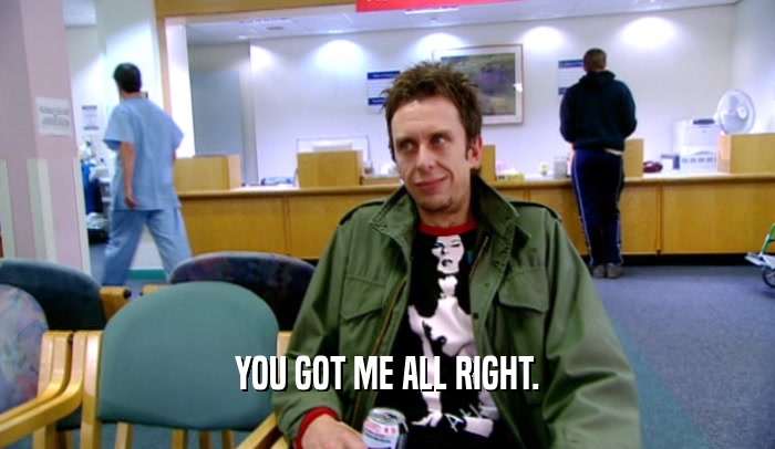 YOU GOT ME ALL RIGHT.  