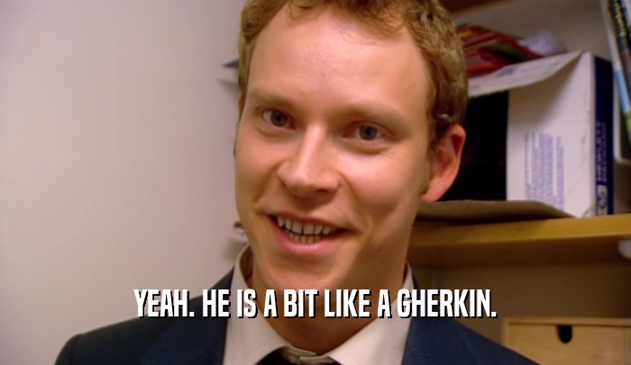 YEAH. HE IS A BIT LIKE A GHERKIN.  