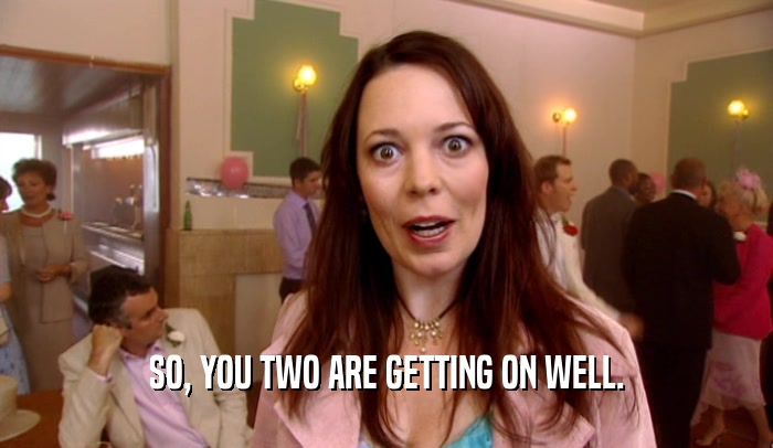 SO, YOU TWO ARE GETTING ON WELL.  