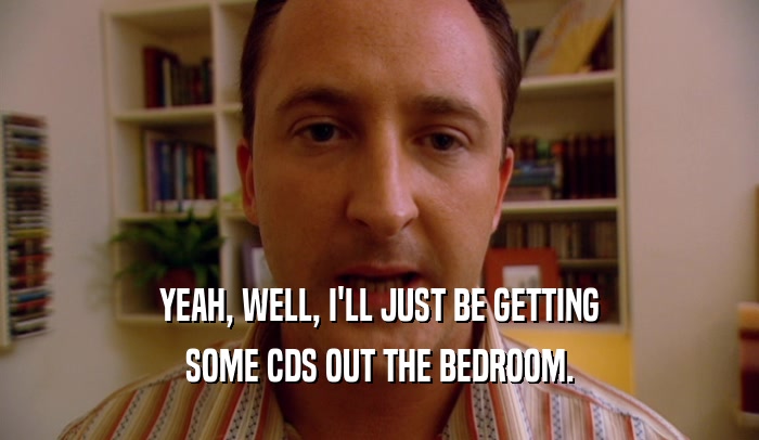 YEAH, WELL, I'LL JUST BE GETTING SOME CDS OUT THE BEDROOM. 