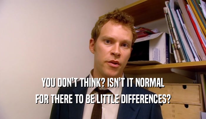 YOU DON'T THINK? ISN'T IT NORMAL FOR THERE TO BE LITTLE DIFFERENCES? 