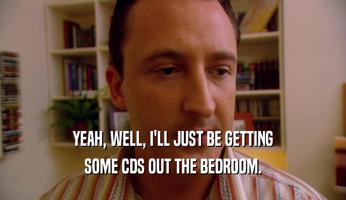YEAH, WELL, I'LL JUST BE GETTING SOME CDS OUT THE BEDROOM. 
