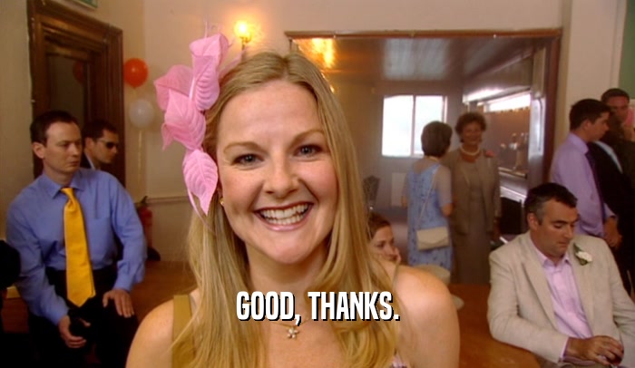 GOOD, THANKS.  