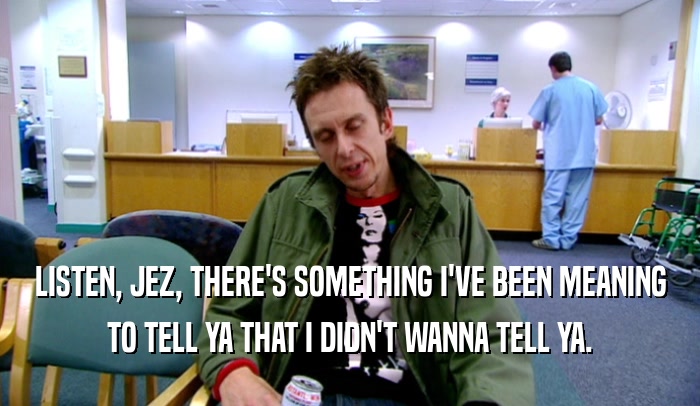 LISTEN, JEZ, THERE'S SOMETHING I'VE BEEN MEANING TO TELL YA THAT I DIDN'T WANNA TELL YA. 