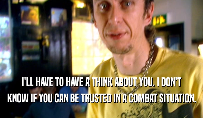 I'LL HAVE TO HAVE A THINK ABOUT YOU. I DON'T KNOW IF YOU CAN BE TRUSTED IN A COMBAT SITUATION. 