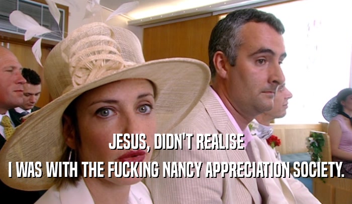 JESUS, DIDN'T REALISE I WAS WITH THE FUCKING NANCY APPRECIATION SOCIETY. 