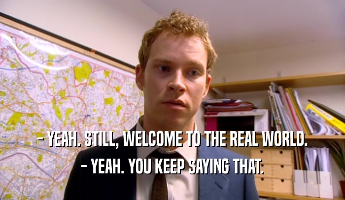 - YEAH. STILL, WELCOME TO THE REAL WORLD. - YEAH. YOU KEEP SAYING THAT. 