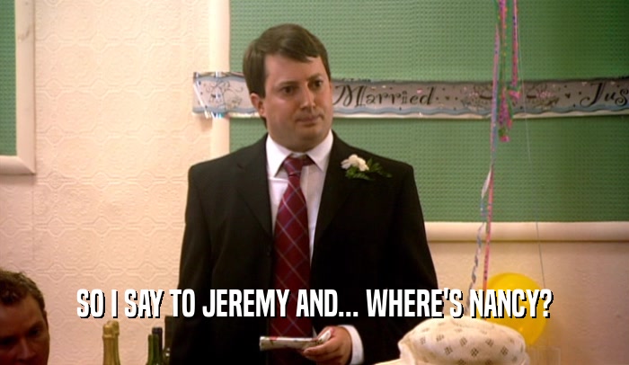 SO I SAY TO JEREMY AND... WHERE'S NANCY?  