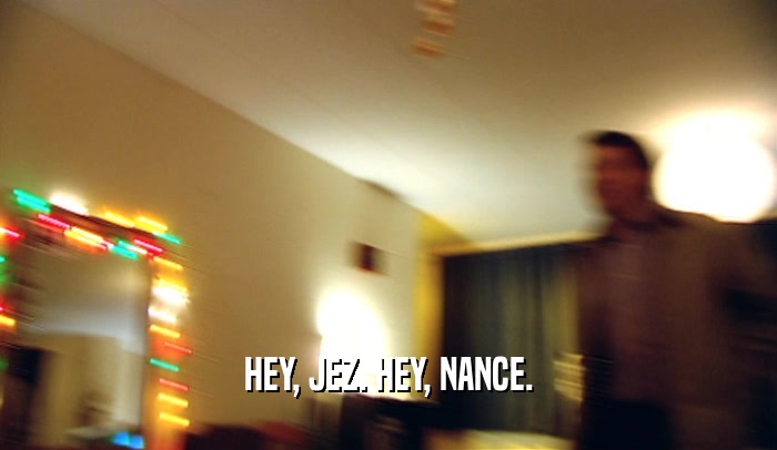 HEY, JEZ. HEY, NANCE.
  