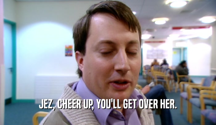 JEZ, CHEER UP, YOU'LL GET OVER HER.  