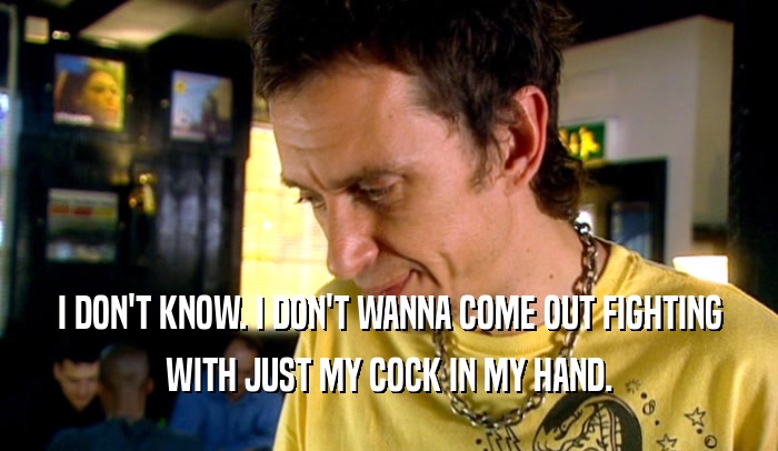 I DON'T KNOW. I DON'T WANNA COME OUT FIGHTING WITH JUST MY COCK IN MY HAND. 