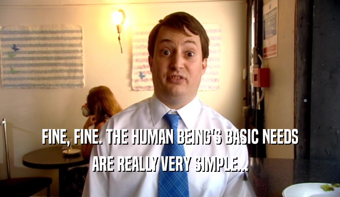 FINE, FINE. THE HUMAN BEING'S BASIC NEEDS ARE REALLY VERY SIMPLE... 