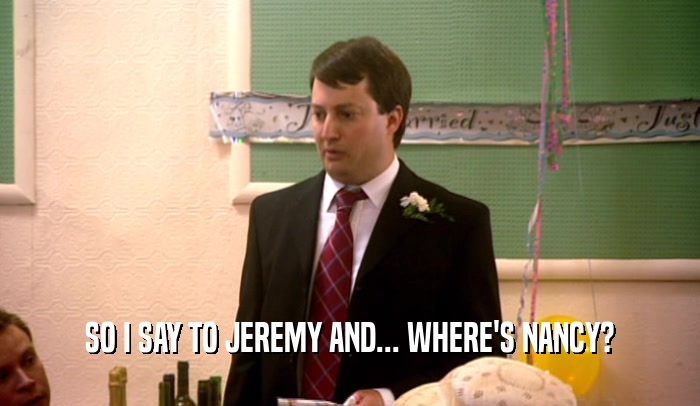 SO I SAY TO JEREMY AND... WHERE'S NANCY?  