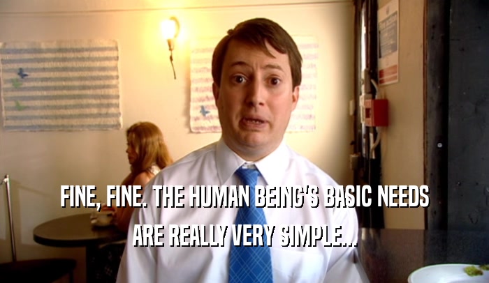 FINE, FINE. THE HUMAN BEING'S BASIC NEEDS ARE REALLY VERY SIMPLE... 