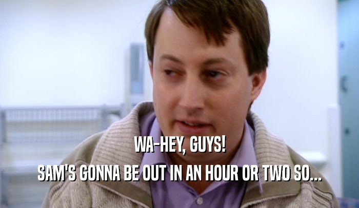 WA-HEY, GUYS! SAM'S GONNA BE OUT IN AN HOUR OR TWO SO... 