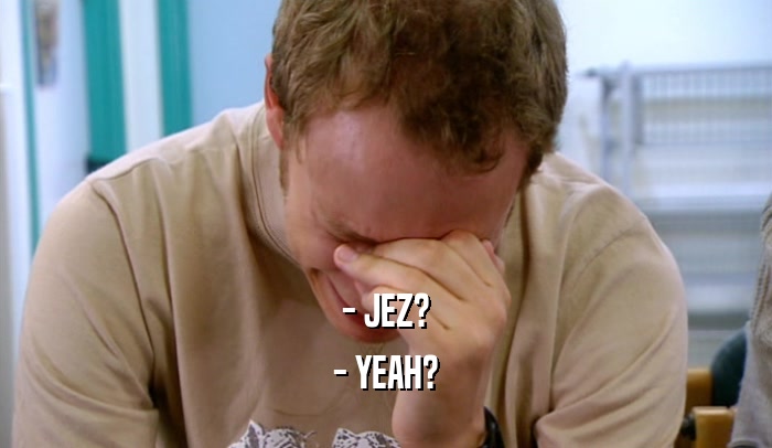 - JEZ? - YEAH? 