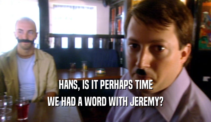 HANS, IS IT PERHAPS TIME WE HAD A WORD WITH JEREMY? 