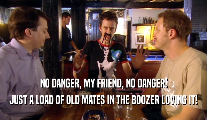 NO DANGER, MY FRIEND, NO DANGER! JUST A LOAD OF OLD MATES IN THE BOOZER LOVING IT! 