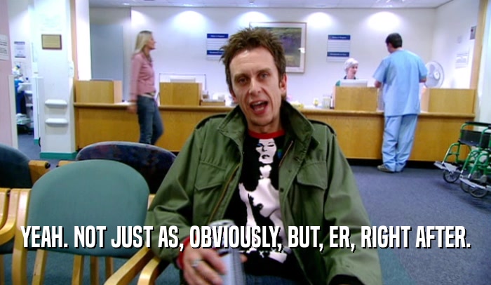 YEAH. NOT JUST AS, OBVIOUSLY, BUT, ER, RIGHT AFTER.  