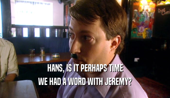 HANS, IS IT PERHAPS TIME WE HAD A WORD WITH JEREMY? 