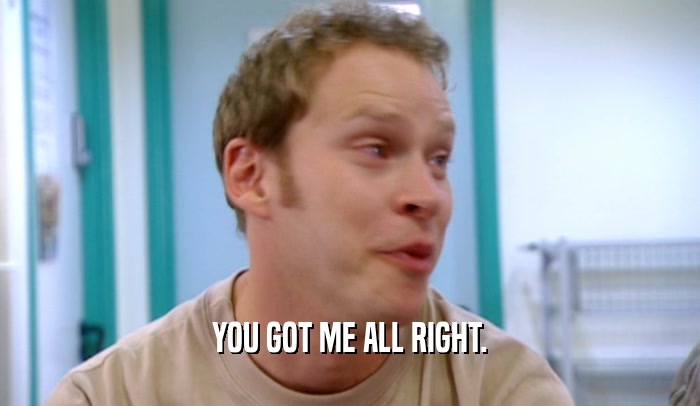 YOU GOT ME ALL RIGHT.  