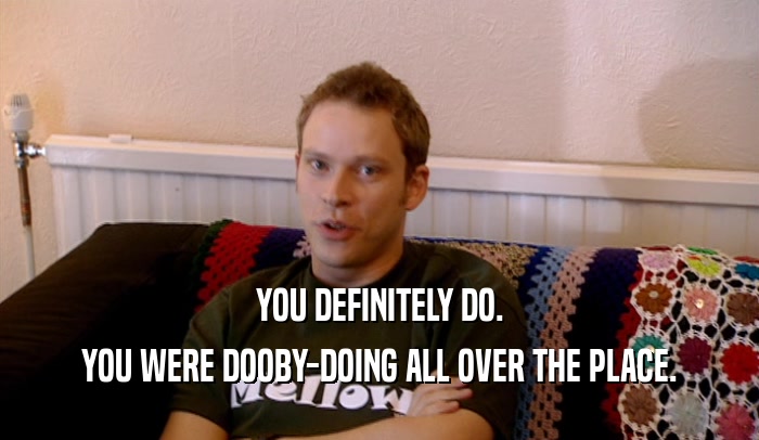 YOU DEFINITELY DO. YOU WERE DOOBY-DOING ALL OVER THE PLACE. 