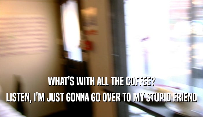 WHAT'S WITH ALL THE COFFEE? LISTEN, I'M JUST GONNA GO OVER TO MY STUPID FRIEND 