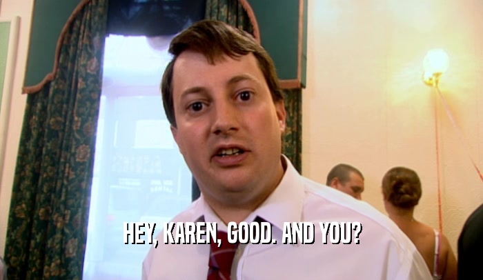 HEY, KAREN, GOOD. AND YOU?  