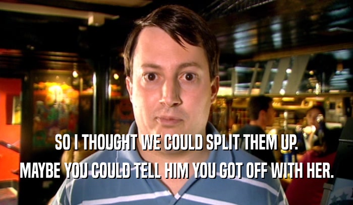 SO I THOUGHT WE COULD SPLIT THEM UP. MAYBE YOU COULD TELL HIM YOU GOT OFF WITH HER. 