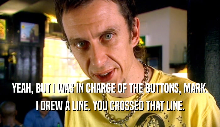 YEAH, BUT I WAS IN CHARGE OF THE BUTTONS, MARK. I DREW A LINE. YOU CROSSED THAT LINE. 
