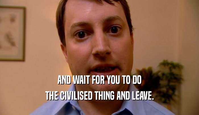 AND WAIT FOR YOU TO DO THE CIVILISED THING AND LEAVE. 