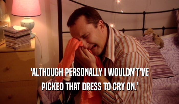 'ALTHOUGH PERSONALLY I WOULDN'T'VE
 PICKED THAT DRESS TO CRY ON.'
 