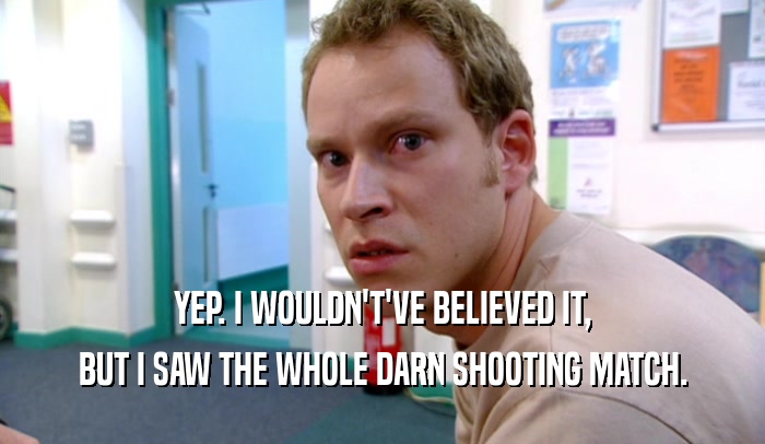 YEP. I WOULDN'T'VE BELIEVED IT, BUT I SAW THE WHOLE DARN SHOOTING MATCH. 