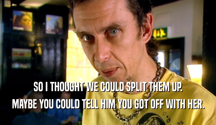 SO I THOUGHT WE COULD SPLIT THEM UP. MAYBE YOU COULD TELL HIM YOU GOT OFF WITH HER. 