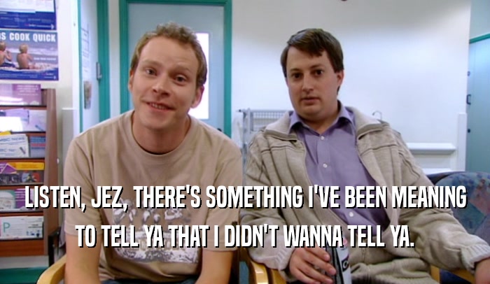 LISTEN, JEZ, THERE'S SOMETHING I'VE BEEN MEANING TO TELL YA THAT I DIDN'T WANNA TELL YA. 