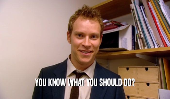 YOU KNOW WHAT YOU SHOULD DO?  