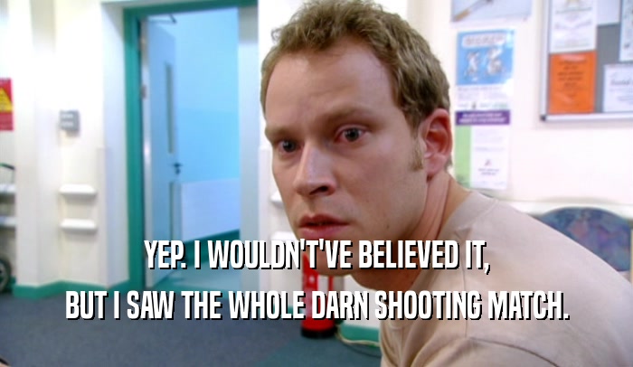 YEP. I WOULDN'T'VE BELIEVED IT, BUT I SAW THE WHOLE DARN SHOOTING MATCH. 