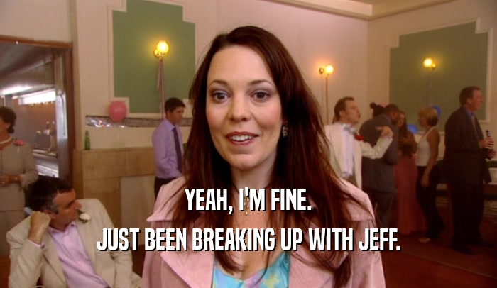 YEAH, I'M FINE.
 JUST BEEN BREAKING UP WITH JEFF.
 